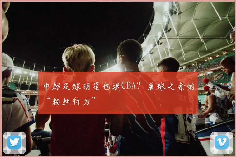 中超足球明星也迷CBA?看球之余的“粉丝行为”