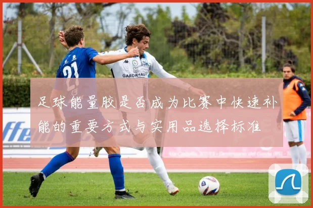 足球能量胶是否成为比赛中快速补能的重要方式与实用品选择标准